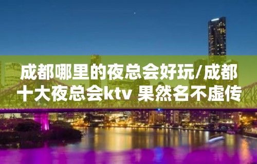 成都哪里的夜总会好玩/成都十大夜总会ktv 果然名不虚传