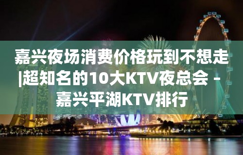 嘉兴夜场消费价格玩到不想走|超知名的10大KTV夜总会 – 嘉兴平湖KTV排行