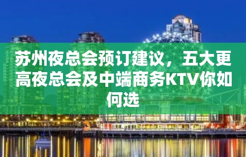 苏州夜总会预订建议，五大更高夜总会及中端商务KTV你如何选