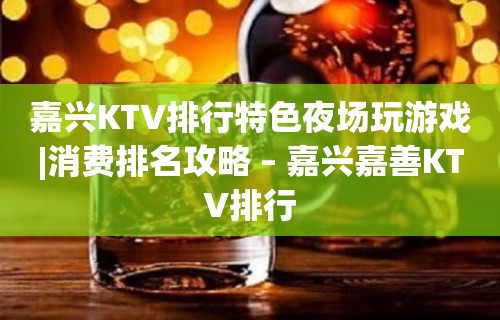 嘉兴KTV排行特色夜场玩游戏|消费排名攻略 – 嘉兴嘉善KTV排行