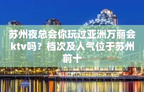 苏州夜总会你玩过亚洲万丽会ktv吗？档次及人气位于苏州前十