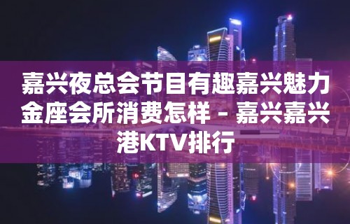 嘉兴夜总会节目有趣嘉兴魅力金座会所消费怎样 – 嘉兴嘉兴港KTV排行