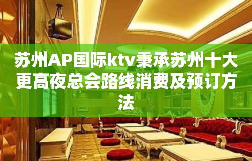 苏州AP国际ktv秉承苏州十大更高夜总会路线消费及预订方法