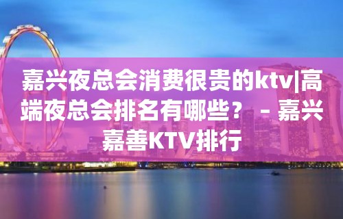 嘉兴夜总会消费很贵的ktv|高端夜总会排名有哪些？ – 嘉兴嘉善KTV排行