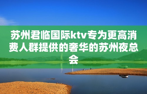 苏州君临国际ktv专为更高消费人群提供的奢华的苏州夜总会