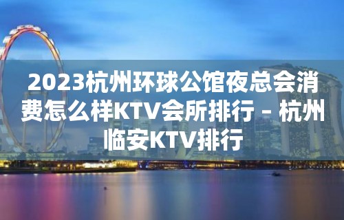 2023杭州环球公馆夜总会消费怎么样KTV会所排行 – 杭州临安KTV排行