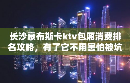 长沙豪布斯卡ktv包厢消费排名攻略，有了它不用害怕被坑