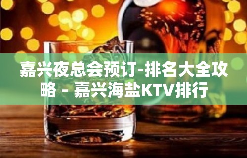 嘉兴夜总会预订-排名大全攻略 – 嘉兴海盐KTV排行