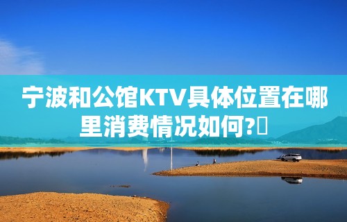 宁波和公馆KTV具体位置在哪里消费情况如何?​