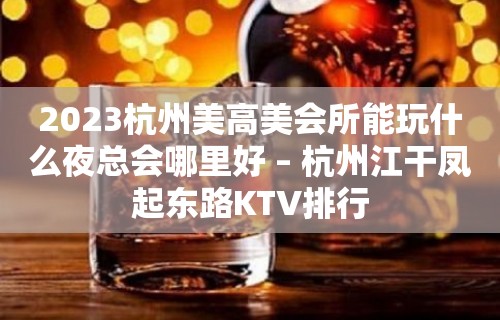 2023杭州美高美会所能玩什么夜总会哪里好 – 杭州江干凤起东路KTV排行