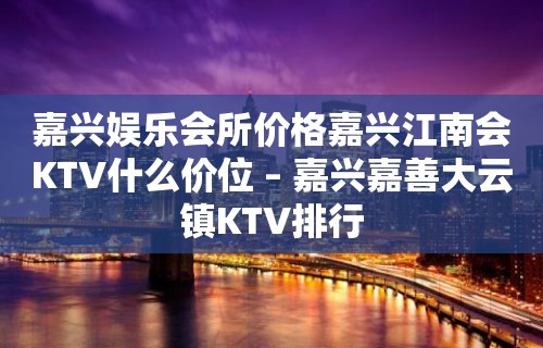 嘉兴娱乐会所价格嘉兴江南会KTV什么价位 – 嘉兴嘉善大云镇KTV排行