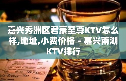 嘉兴秀洲区君豪至尊KTV怎么样,地址,小费价格 – 嘉兴南湖KTV排行