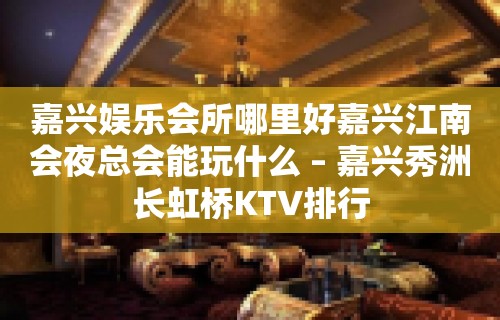 嘉兴娱乐会所哪里好嘉兴江南会夜总会能玩什么 – 嘉兴秀洲长虹桥KTV排行