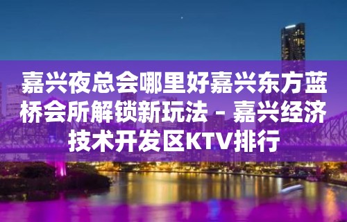 嘉兴夜总会哪里好嘉兴东方蓝桥会所解锁新玩法 – 嘉兴经济技术开发区KTV排行