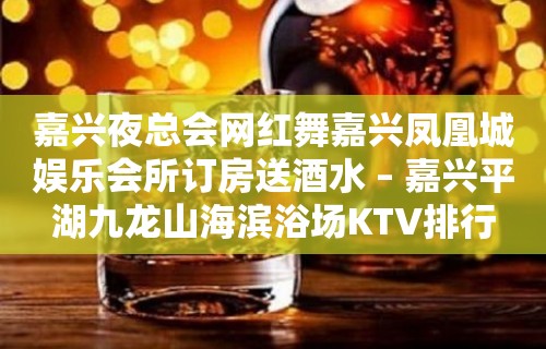 嘉兴夜总会网红舞嘉兴凤凰城娱乐会所订房送酒水 – 嘉兴平湖九龙山海滨浴场KTV排行