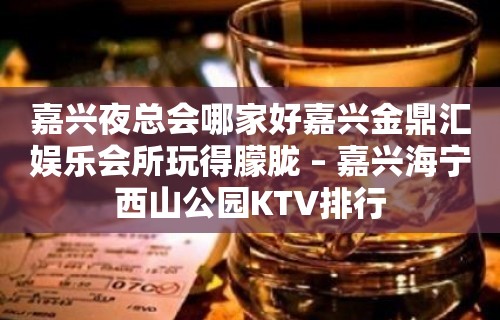 嘉兴夜总会哪家好嘉兴金鼎汇娱乐会所玩得朦胧 – 嘉兴海宁西山公园KTV排行