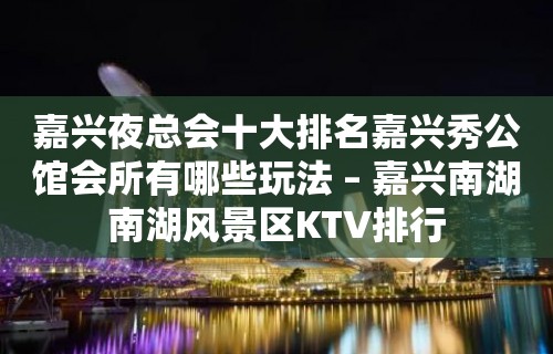 嘉兴夜总会十大排名嘉兴秀公馆会所有哪些玩法 – 嘉兴南湖南湖风景区KTV排行