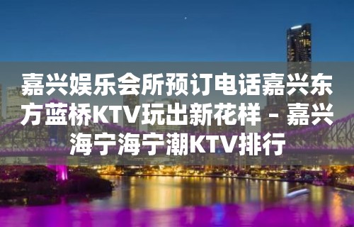 嘉兴娱乐会所预订电话嘉兴东方蓝桥KTV玩出新花样 – 嘉兴海宁海宁潮KTV排行