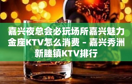 嘉兴夜总会必玩场所嘉兴魅力金座KTV怎么消费 – 嘉兴秀洲新塍镇KTV排行