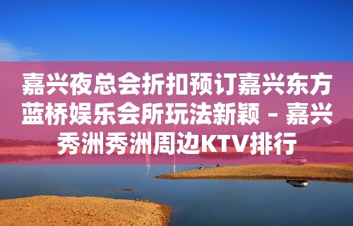 嘉兴夜总会折扣预订嘉兴东方蓝桥娱乐会所玩法新颖 – 嘉兴秀洲秀洲周边KTV排行