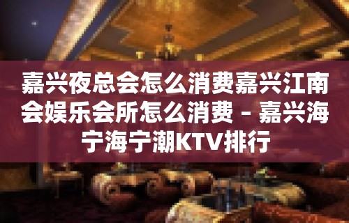 嘉兴夜总会怎么消费嘉兴江南会娱乐会所怎么消费 – 嘉兴海宁海宁潮KTV排行