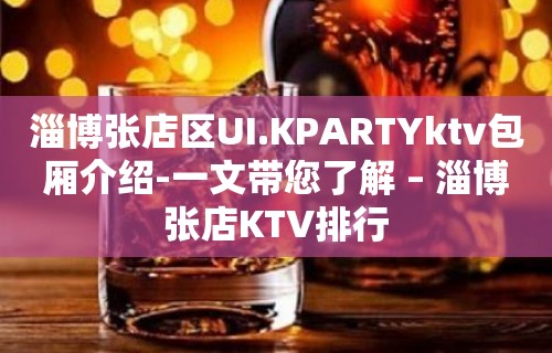 淄博张店区UI.KPARTYktv包厢介绍-一文带您了解 – 淄博张店KTV排行