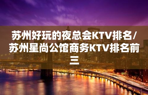 苏州好玩的夜总会KTV排名/苏州星尚公馆商务KTV排名前三