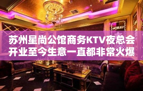 苏州星尚公馆商务KTV夜总会开业至今生意一直都非常火爆