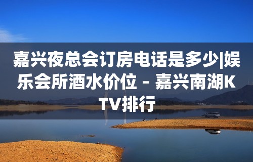 嘉兴夜总会订房电话是多少|娱乐会所酒水价位 – 嘉兴南湖KTV排行