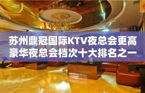 苏州鼎冠国际KTV夜总会更高豪华夜总会档次十大排名之一