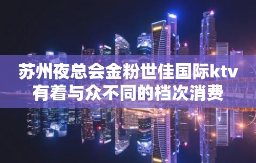 苏州夜总会金粉世佳国际ktv有着与众不同的档次消费