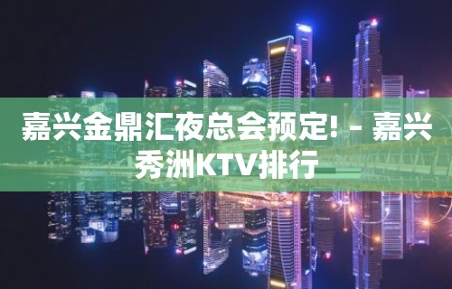 嘉兴金鼎汇夜总会预定! – 嘉兴秀洲KTV排行