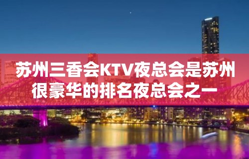 苏州三香会KTV夜总会是苏州很豪华的排名夜总会之一