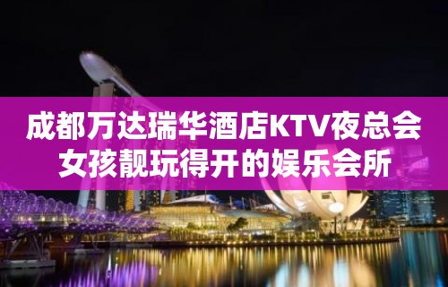 成都万达瑞华酒店KTV夜总会女孩靓玩得开的娱乐会所