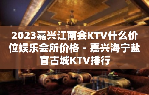 2023嘉兴江南会KTV什么价位娱乐会所价格 – 嘉兴海宁盐官古城KTV排行