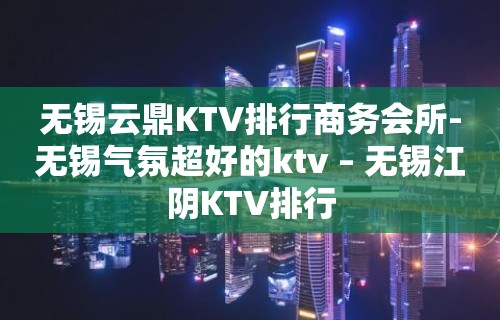 无锡云鼎KTV排行商务会所-无锡气氛超好的ktv – 无锡江阴KTV排行