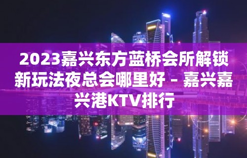 2023嘉兴东方蓝桥会所解锁新玩法夜总会哪里好 – 嘉兴嘉兴港KTV排行