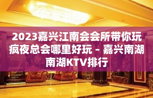 2023嘉兴江南会会所带你玩疯夜总会哪里好玩 – 嘉兴南湖南湖KTV排行