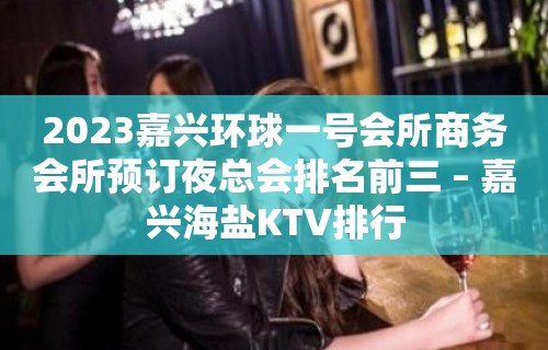 2023嘉兴环球一号会所商务会所预订夜总会排名前三 – 嘉兴海盐KTV排行