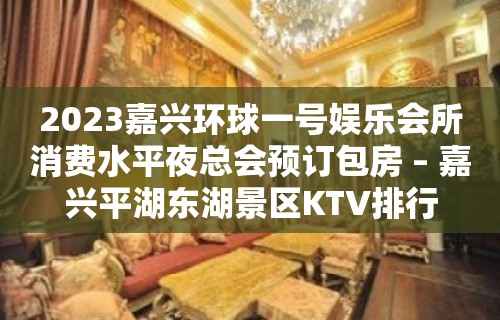 2023嘉兴环球一号娱乐会所消费水平夜总会预订包房 – 嘉兴平湖东湖景区KTV排行