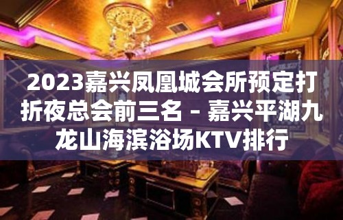 2023嘉兴凤凰城会所预定打折夜总会前三名 – 嘉兴平湖九龙山海滨浴场KTV排行