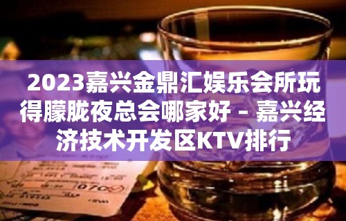 2023嘉兴金鼎汇娱乐会所玩得朦胧夜总会哪家好 – 嘉兴经济技术开发区KTV排行