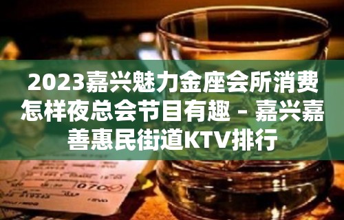 2023嘉兴魅力金座会所消费怎样夜总会节目有趣 – 嘉兴嘉善惠民街道KTV排行