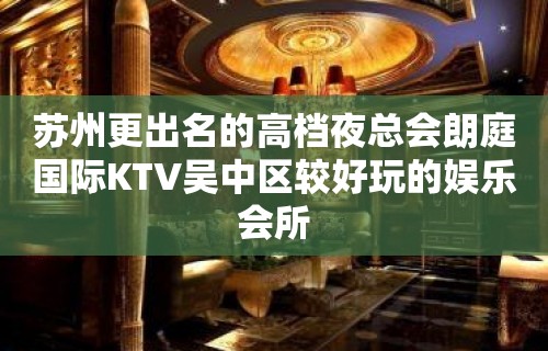 苏州更出名的高档夜总会朗庭国际KTV吴中区较好玩的娱乐会所