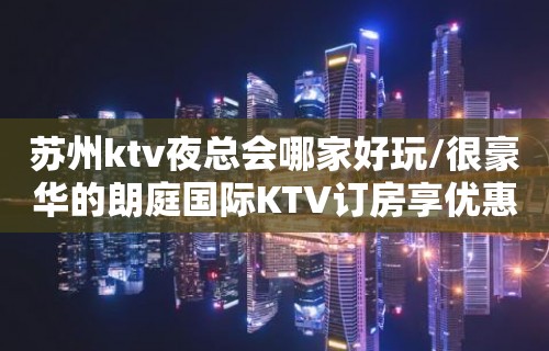 苏州ktv夜总会哪家好玩/很豪华的朗庭国际KTV订房享优惠