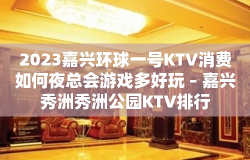 2023嘉兴环球一号KTV消费如何夜总会游戏多好玩 – 嘉兴秀洲秀洲公园KTV排行