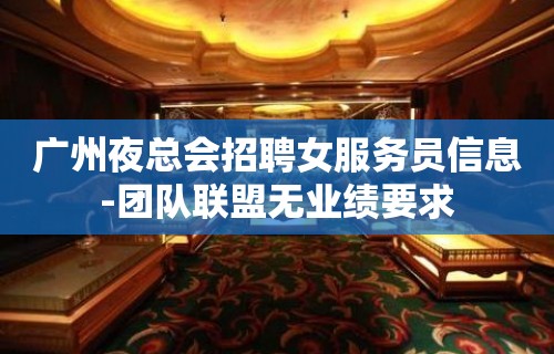 广州夜总会招聘女服务员信息-团队联盟无业绩要求