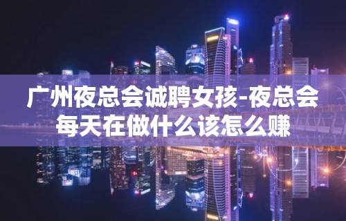 广州夜总会诚聘女孩-夜总会每天在做什么该怎么赚