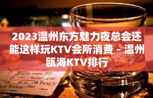 2023温州东方魅力夜总会还能这样玩KTV会所消费 – 温州瓯海KTV排行