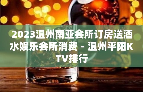 2023温州南亚会所订房送酒水娱乐会所消费 – 温州平阳KTV排行